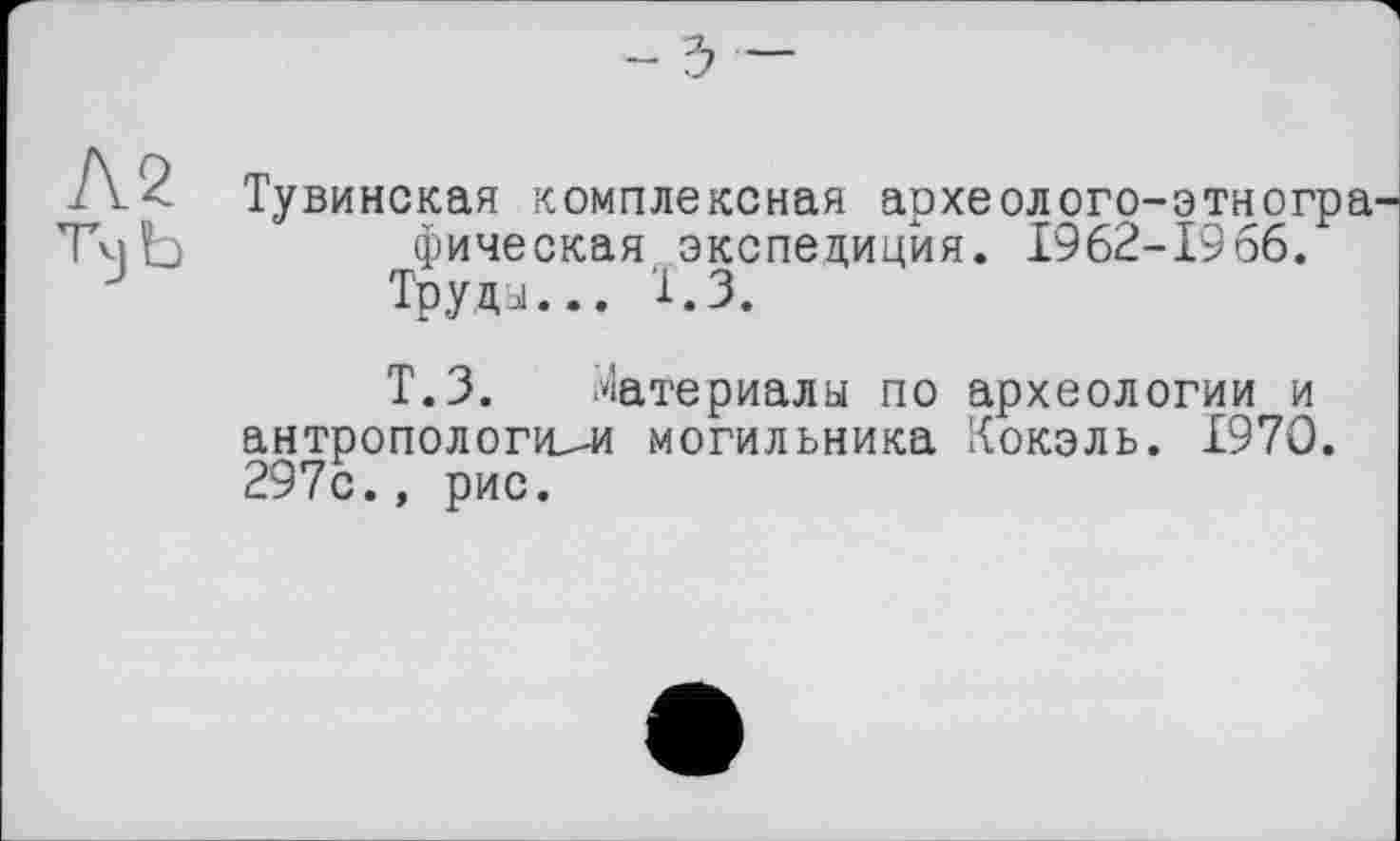 ﻿- ъ
Тувинская комплексная археолого-этногра фическая экспедиция. 1962-1966.
Труда... 1.3.
Т.З. Материалы по археологии и антропологией могильника Кокэль. 1970. 297с., рис.